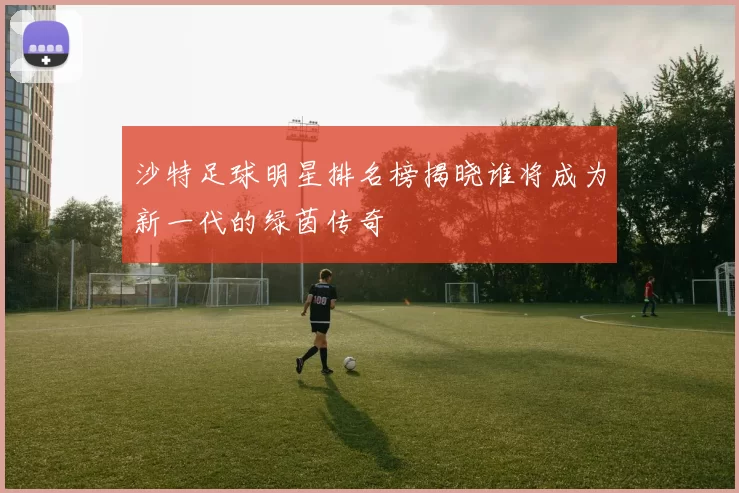 沙特足球明星排名榜揭晓谁将成为新一代的绿茵传奇