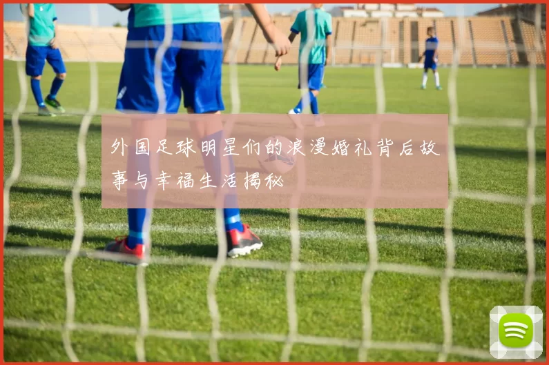 外国足球明星们的浪漫婚礼背后故事与幸福生活揭秘