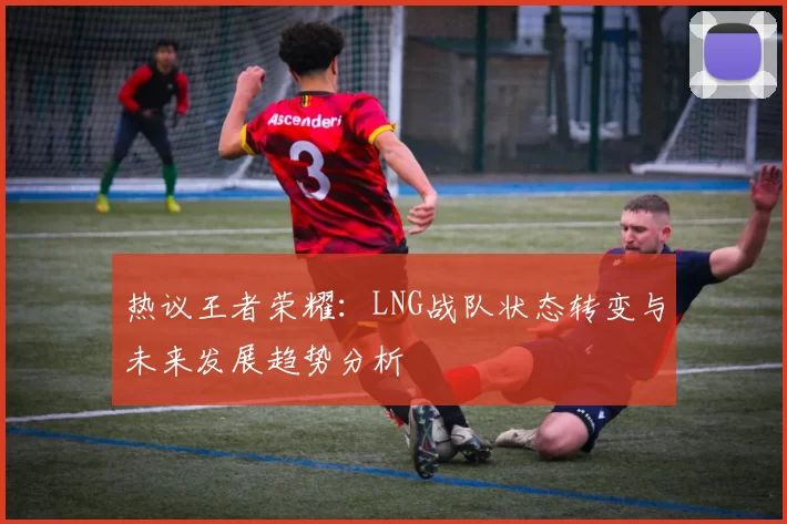 热议王者荣耀：LNG战队状态转变与未来发展趋势分析