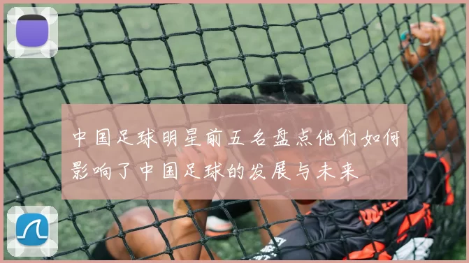 中国足球明星前五名盘点他们如何影响了中国足球的发展与未来