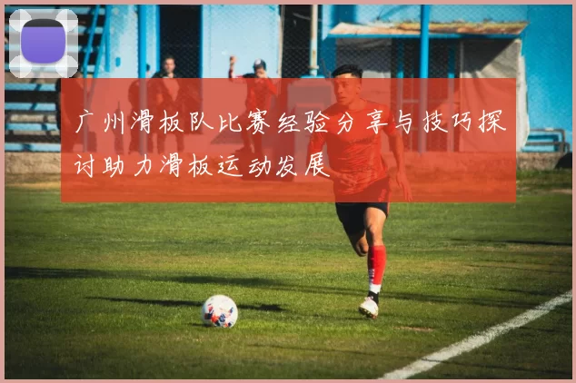 广州滑板队比赛经验分享与技巧探讨助力滑板运动发展