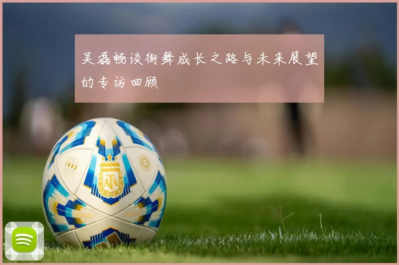 吴磊畅谈街舞成长之路与未来展望的专访回顾