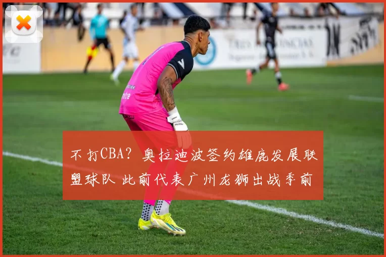 不打CBA？奥拉迪波签约雄鹿发展联盟球队 此前代表广州龙狮出战季前赛