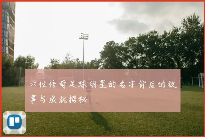 六位传奇足球明星的名字背后的故事与成就揭秘