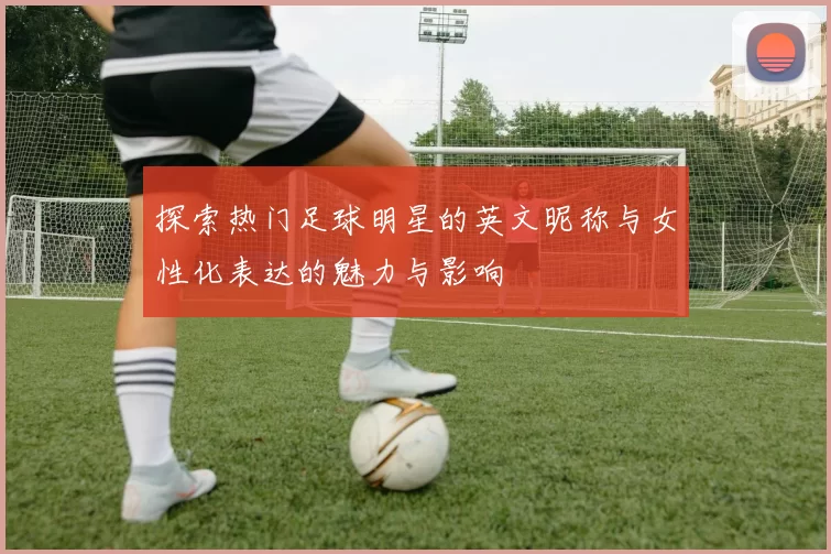 探索热门足球明星的英文昵称与女性化表达的魅力与影响