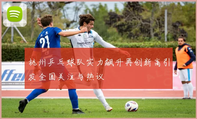 杭州乒乓球队实力飙升再创新高引发全国关注与热议