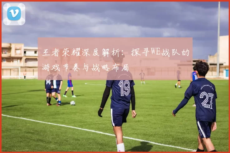 王者荣耀深度解析：探寻WE战队的游戏节奏与战略布局