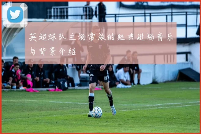 英超球队主场常放的经典进场音乐与背景介绍