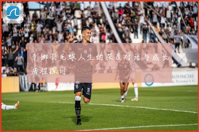李娜羽毛球人生的深度对话与成长历程探讨