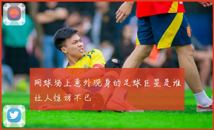网球场上意外现身的足球巨星是谁让人惊讶不已
