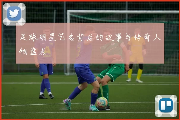足球明星艺名背后的故事与传奇人物盘点