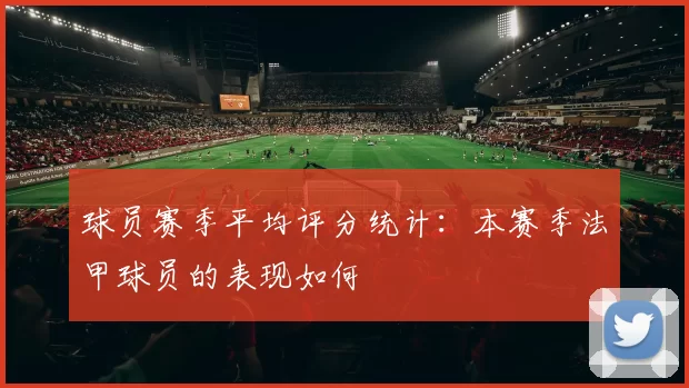 球员赛季平均评分统计：本赛季法甲球员的表现如何