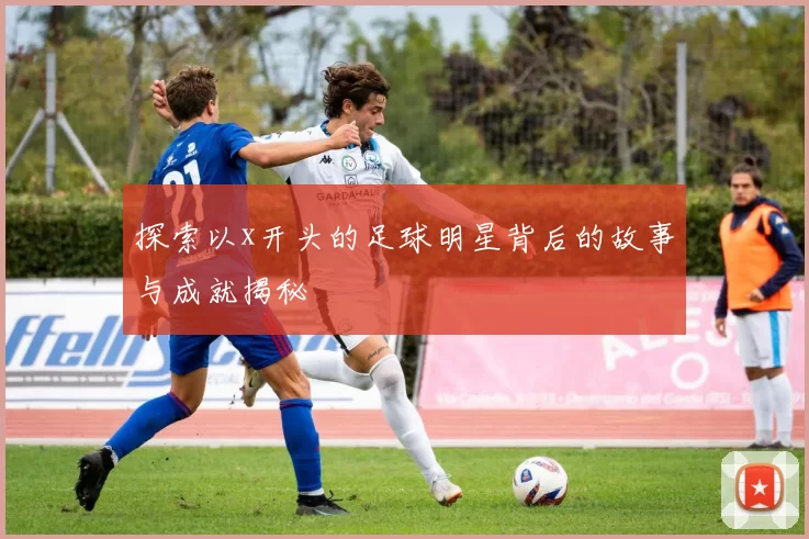 探索以x开头的足球明星背后的故事与成就揭秘