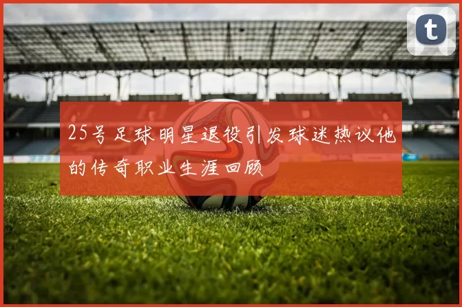25号足球明星退役引发球迷热议他的传奇职业生涯回顾