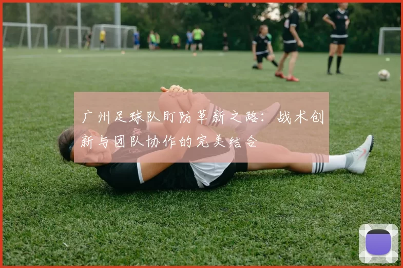 广州足球队盯防革新之路：战术创新与团队协作的完美结合