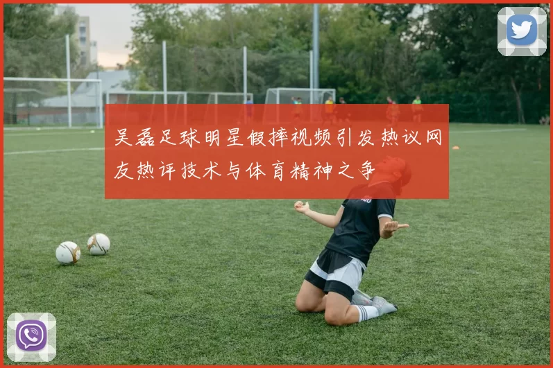 吴磊足球明星假摔视频引发热议网友热评技术与体育精神之争
