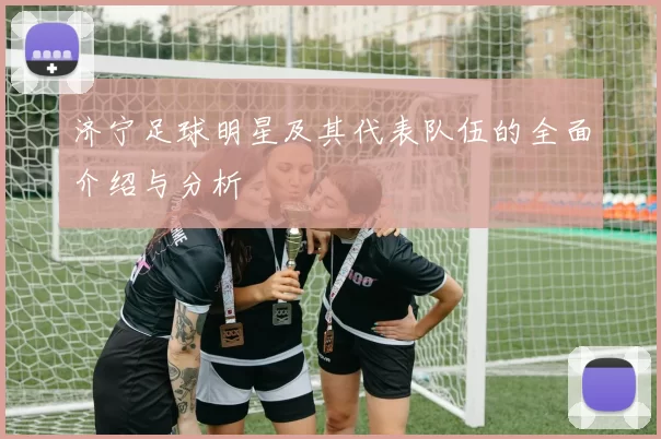 济宁足球明星及其代表队伍的全面介绍与分析