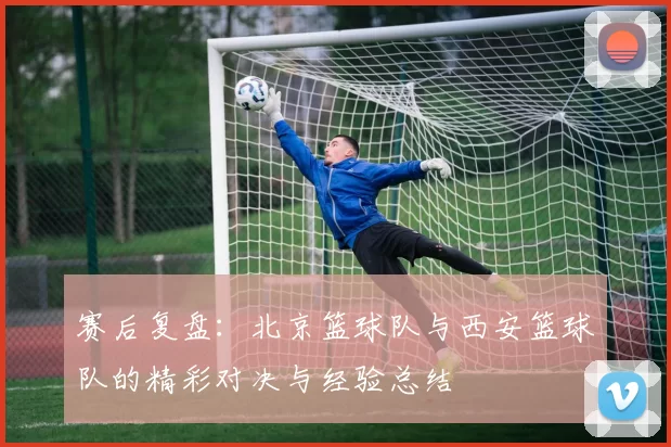 赛后复盘：北京篮球队与西安篮球队的精彩对决与经验总结