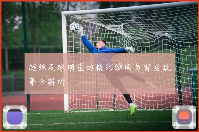 超级足球明星的精彩瞬间与背后故事全解析