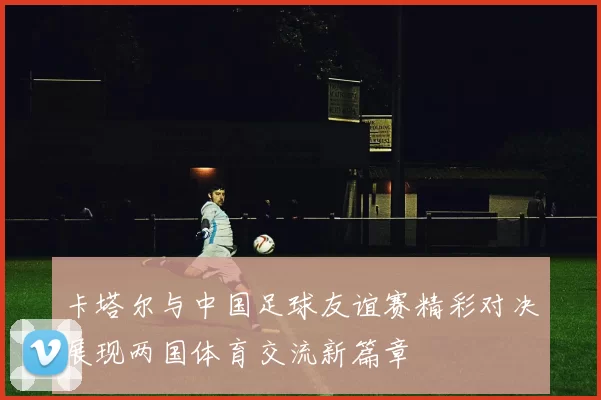 卡塔尔与中国足球友谊赛精彩对决展现两国体育交流新篇章