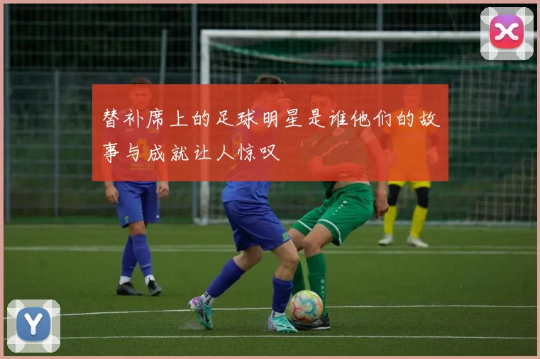 替补席上的足球明星是谁他们的故事与成就让人惊叹