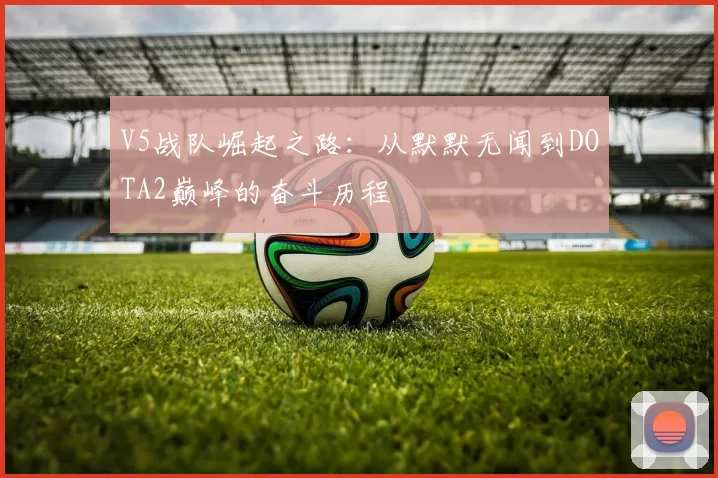 V5战队崛起之路：从默默无闻到DOTA2巅峰的奋斗历程