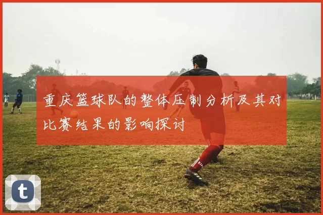 重庆篮球队的整体压制分析及其对比赛结果的影响探讨