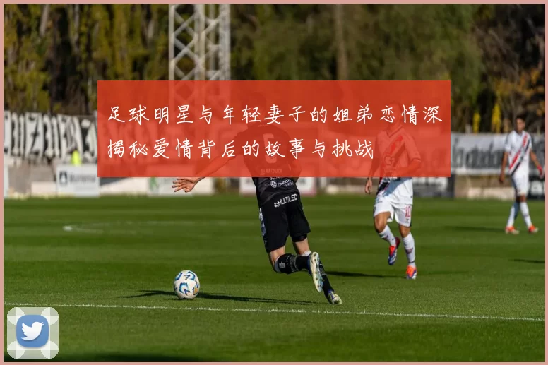 足球明星与年轻妻子的姐弟恋情深揭秘爱情背后的故事与挑战