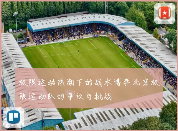 极限运动热潮下的战术博弈北京极限运动队的争议与挑战
