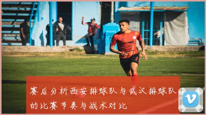 赛后分析西安排球队与武汉排球队的比赛节奏与战术对比