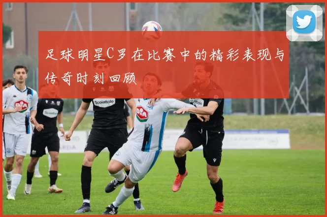 足球明星C罗在比赛中的精彩表现与传奇时刻回顾