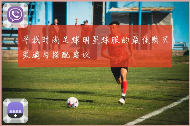 寻找时尚足球明星球服的最佳购买渠道与搭配建议