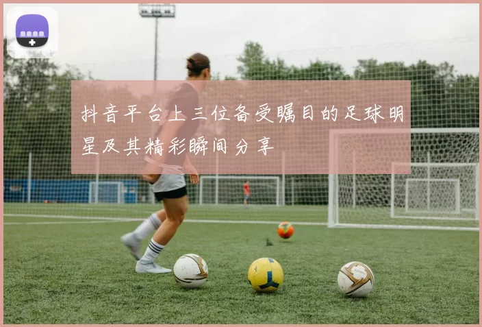 抖音平台上三位备受瞩目的足球明星及其精彩瞬间分享