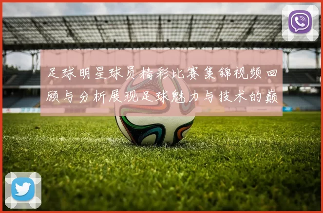 足球明星球员精彩比赛集锦视频回顾与分析展现足球魅力与技术的巅峰对决