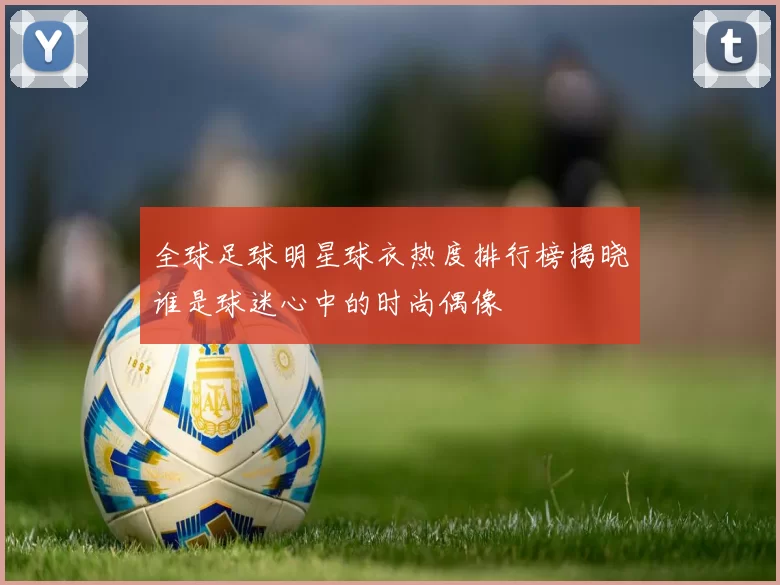 全球足球明星球衣热度排行榜揭晓谁是球迷心中的时尚偶像