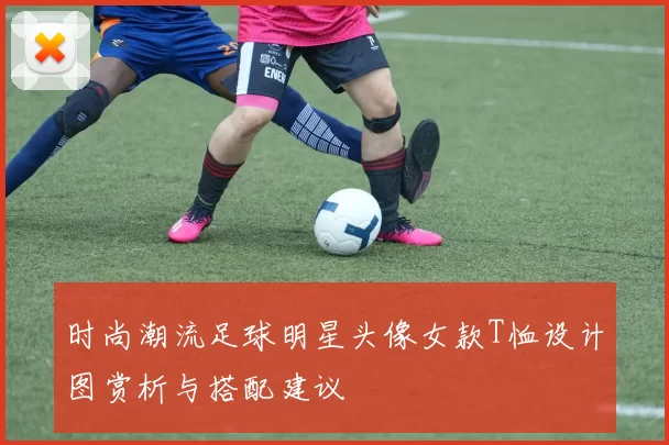 时尚潮流足球明星头像女款T恤设计图赏析与搭配建议