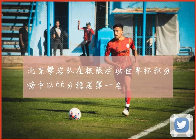 北京攀岩队在极限运动世界杯积分榜中以66分稳居第一名