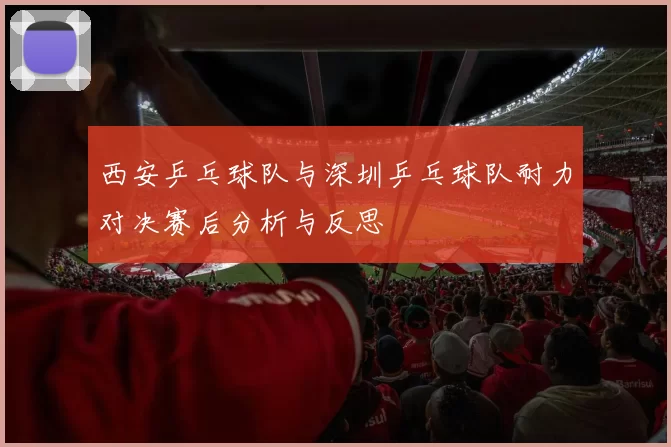西安乒乓球队与深圳乒乓球队耐力对决赛后分析与反思