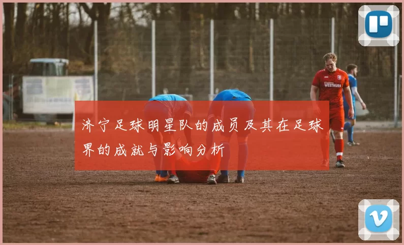 济宁足球明星队的成员及其在足球界的成就与影响分析