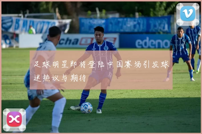 足球明星即将登陆中国赛场引发球迷热议与期待