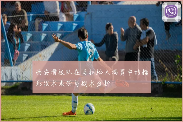 西安滑板队在马拉松大满贯中的精彩技术表现与战术分析