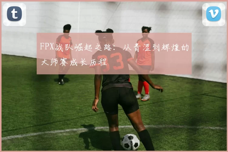 FPX战队崛起之路：从青涩到辉煌的大师赛成长历程
