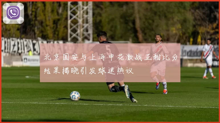 北京国安与上海申花激战正酣比分结果揭晓引发球迷热议