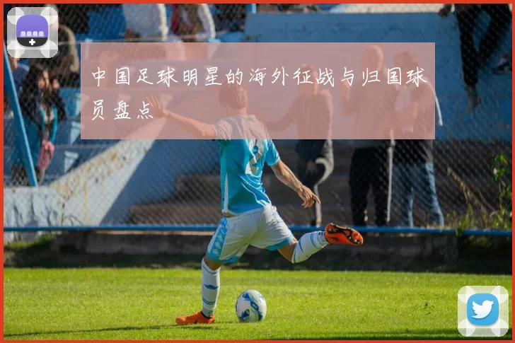 中国足球明星的海外征战与归国球员盘点