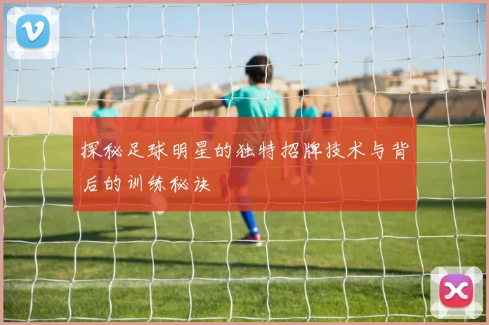探秘足球明星的独特招牌技术与背后的训练秘诀