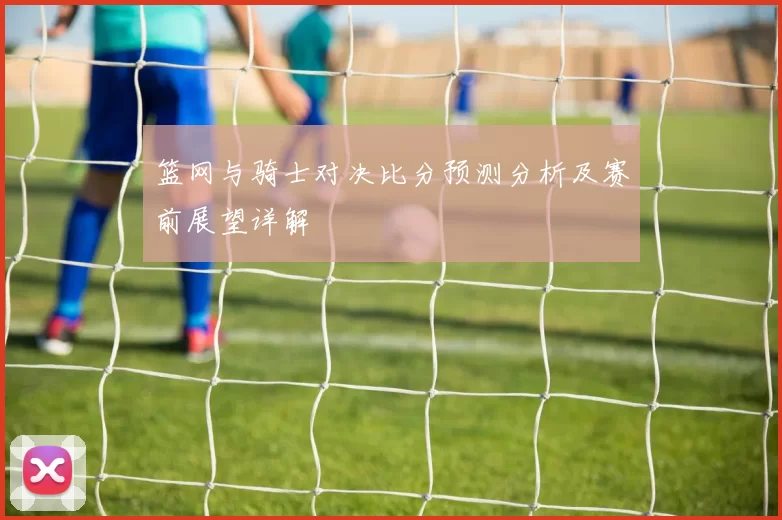 篮网与骑士对决比分预测分析及赛前展望详解