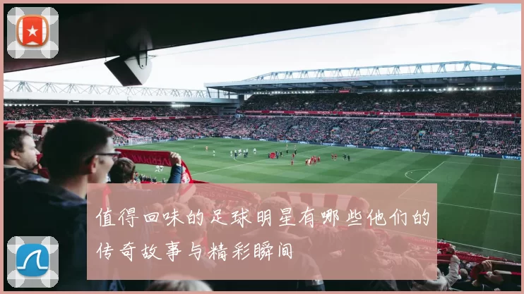 值得回味的足球明星有哪些他们的传奇故事与精彩瞬间