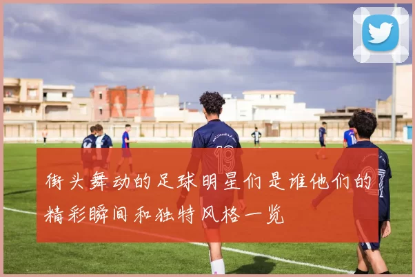 街头舞动的足球明星们是谁他们的精彩瞬间和独特风格一览