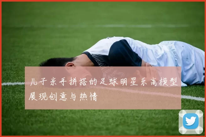 儿子亲手拼搭的足球明星乐高模型展现创意与热情