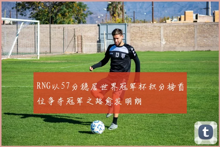 RNG以57分稳居世界冠军杯积分榜首位争夺冠军之路愈发明朗